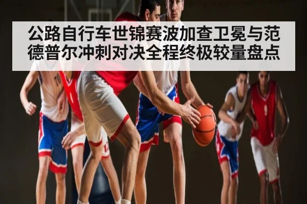 公路自行车世锦赛波加查卫冕与范德普尔冲刺对决全程终极较量盘点