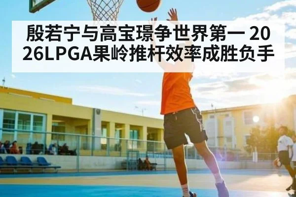 殷若宁与高宝璟争世界第一 2026LPGA果岭推杆效率成胜负手 - kaiyun